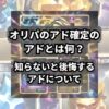 最近、YouTubeや各種SNSでよく見るオリパの開封動画。 高額なカードや希少なカードが当たることはわかったけどアド確定のアドって… 今回はよくオリパで見かける「アド」について説明をしていきます。